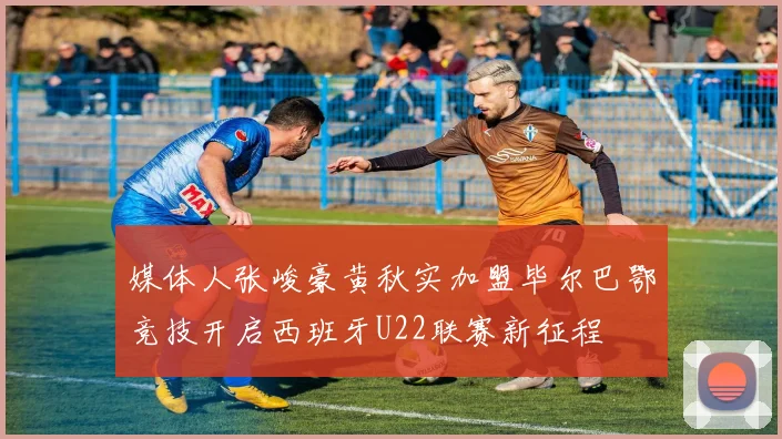 媒体人张峻豪黄秋实加盟毕尔巴鄂竞技开启西班牙U22联赛新征程