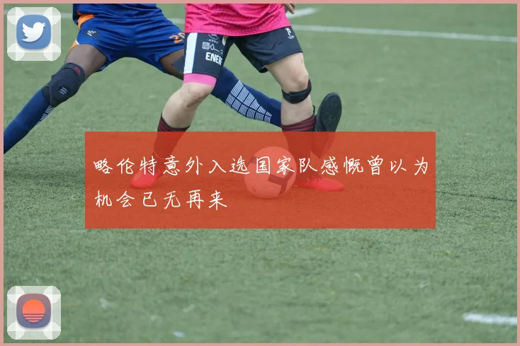 略伦特意外入选国家队感慨曾以为机会已无再来