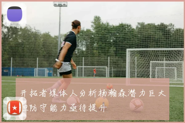 开拓者媒体人分析杨瀚森潜力巨大但防守能力亟待提升