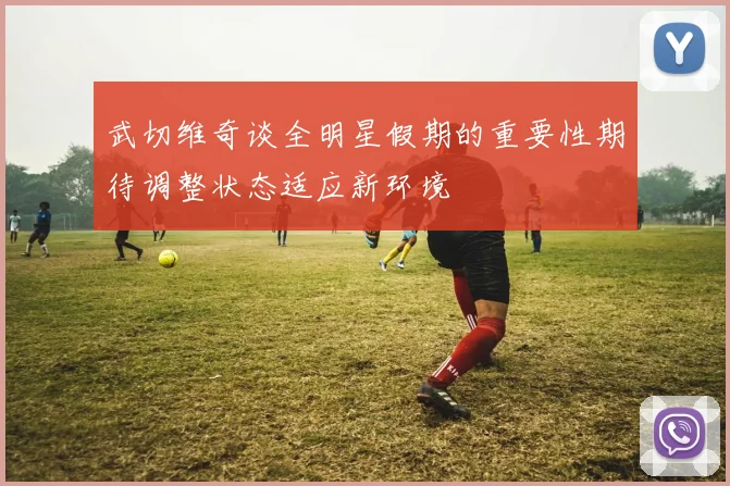 武切维奇谈全明星假期的重要性期待调整状态适应新环境