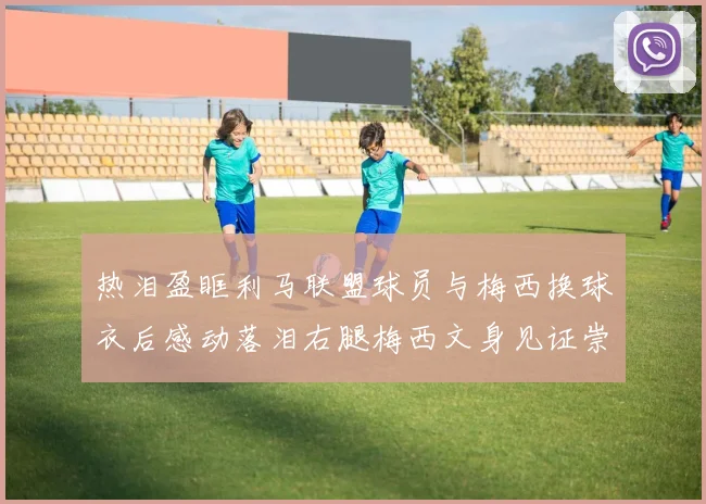 热泪盈眶利马联盟球员与梅西换球衣后感动落泪右腿梅西文身见证崇拜之情