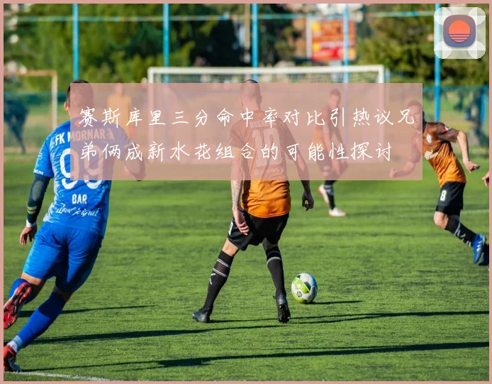 赛斯库里三分命中率对比引热议兄弟俩成新水花组合的可能性探讨