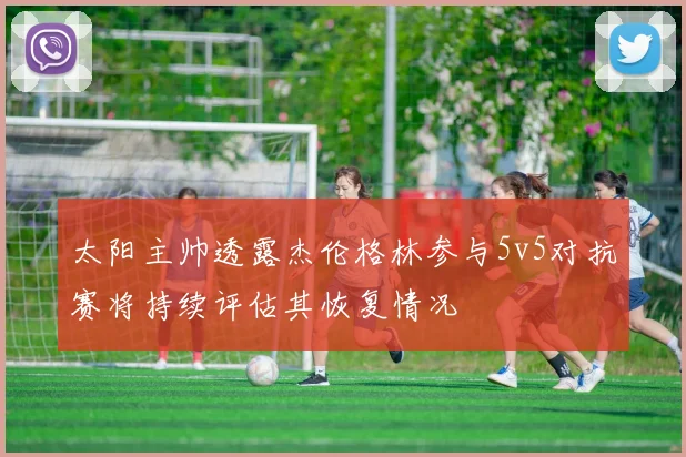 太阳主帅透露杰伦格林参与5v5对抗赛将持续评估其恢复情况