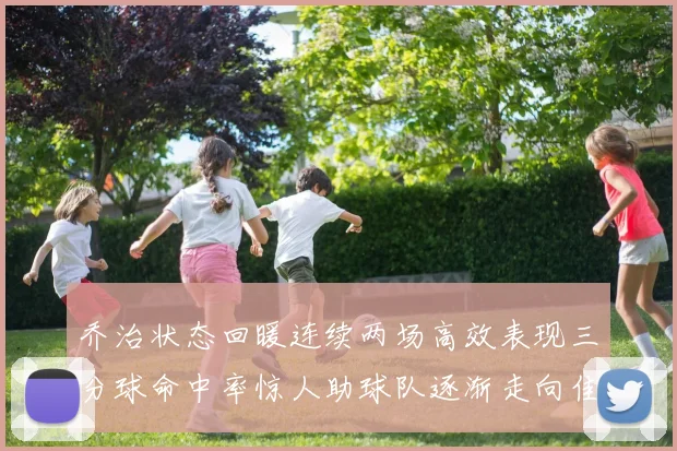 乔治状态回暖连续两场高效表现三分球命中率惊人助球队逐渐走向佳境