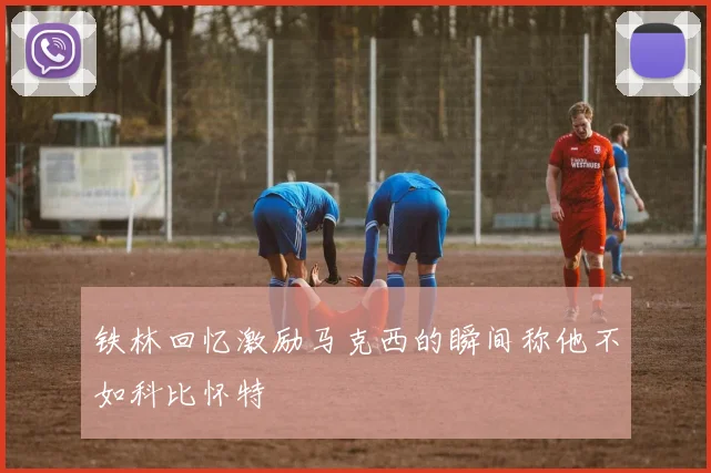 铁林回忆激励马克西的瞬间称他不如科比怀特