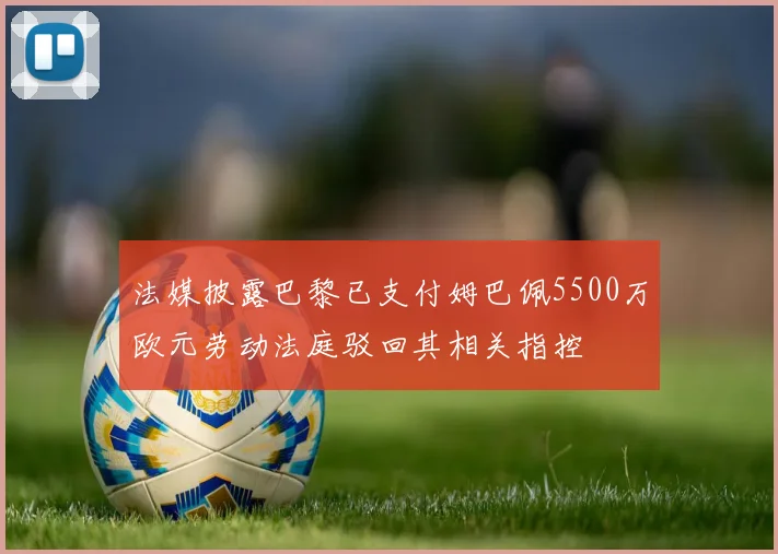 法媒披露巴黎已支付姆巴佩5500万欧元劳动法庭驳回其相关指控