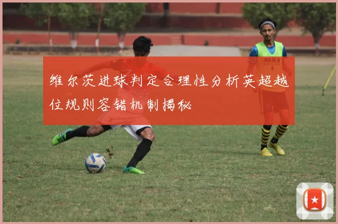 维尔茨进球判定合理性分析英超越位规则容错机制揭秘