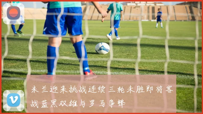 米兰迎来挑战连续三轮未胜即将客战蓝黑双雄与罗马争锋