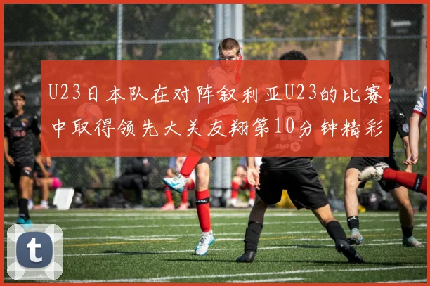 U23日本队在对阵叙利亚U23的比赛中取得领先大关友翔第10分钟精彩进球