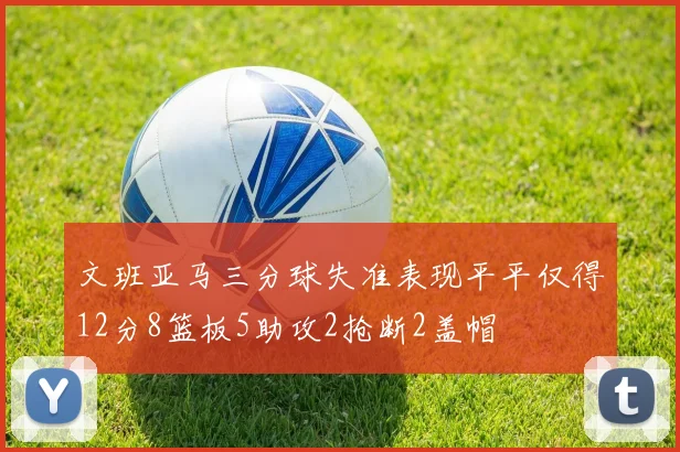 文班亚马三分球失准表现平平仅得12分8篮板5助攻2抢断2盖帽