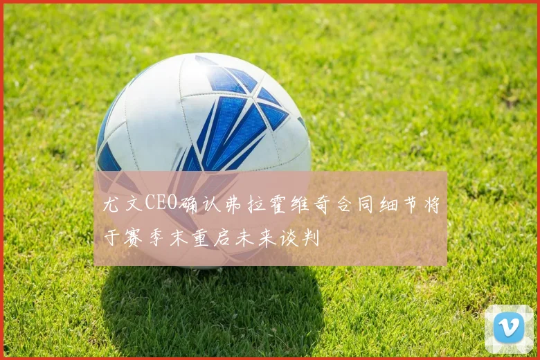 尤文CEO确认弗拉霍维奇合同细节将于赛季末重启未来谈判