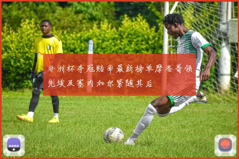 非洲杯夺冠赔率最新榜单摩洛哥领先埃及塞内加尔紧随其后