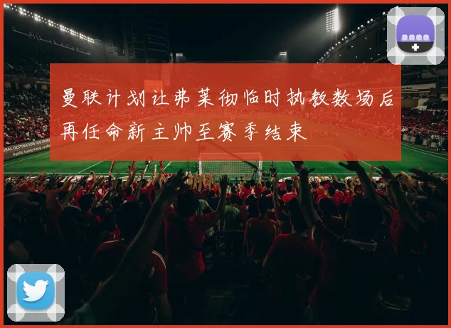 曼联计划让弗莱彻临时执教数场后再任命新主帅至赛季结束