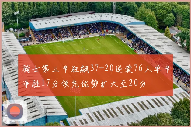 骑士第三节狂飙37-20逆袭76人单节净胜17分领先优势扩大至20分