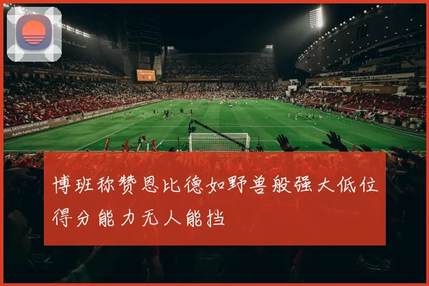 博班称赞恩比德如野兽般强大低位得分能力无人能挡