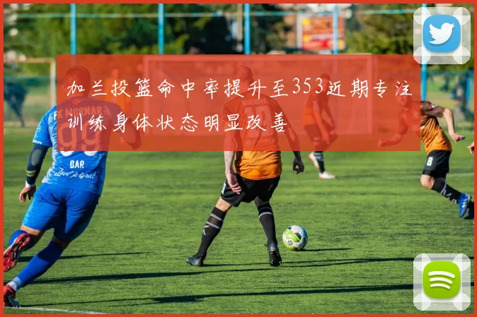 加兰投篮命中率提升至353近期专注训练身体状态明显改善