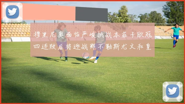 穆里尼奥面临严峻挑战本菲卡欧冠四连败后将迎战那不勒斯尤文和皇马